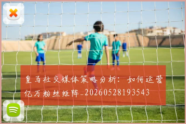 皇马社交媒体策略分析：如何运营亿万粉丝矩阵_20260528193543