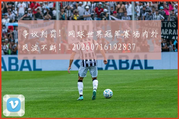 争议判罚!网球世界冠军赛场内外风波不断!_20260716192837
