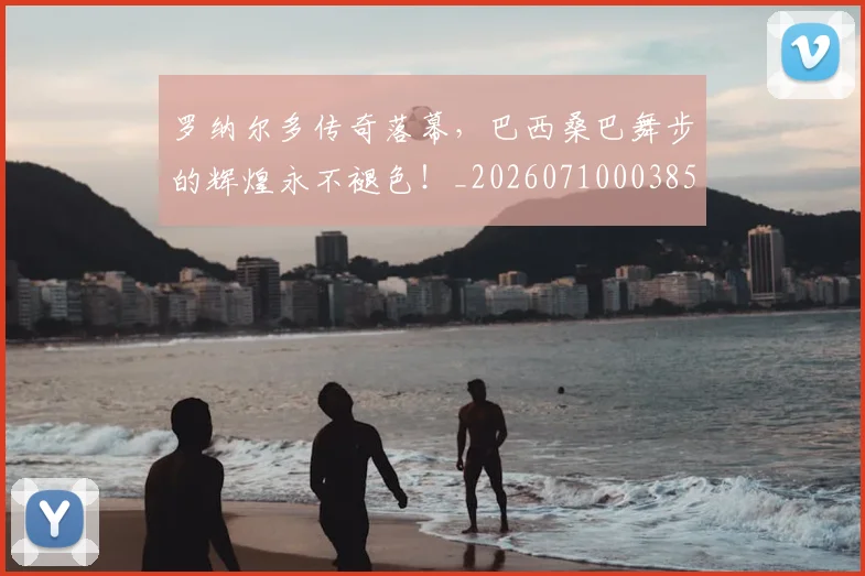 罗纳尔多传奇落幕,巴西桑巴舞步的辉煌永不褪色!_20260710003858_20260803143557