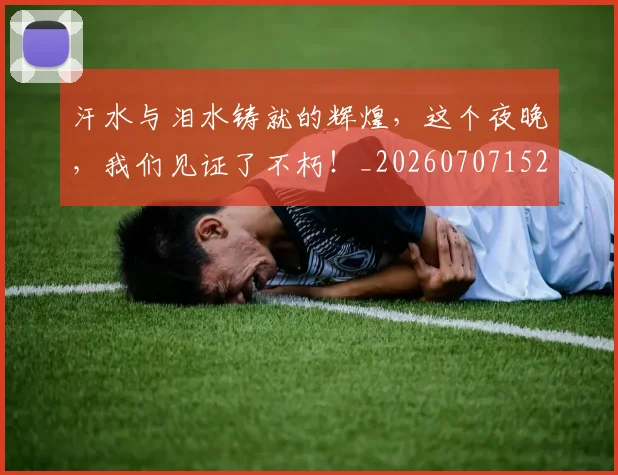 汗水与泪水铸就的辉煌，这个夜晚，我们见证了不朽！_20260707152920