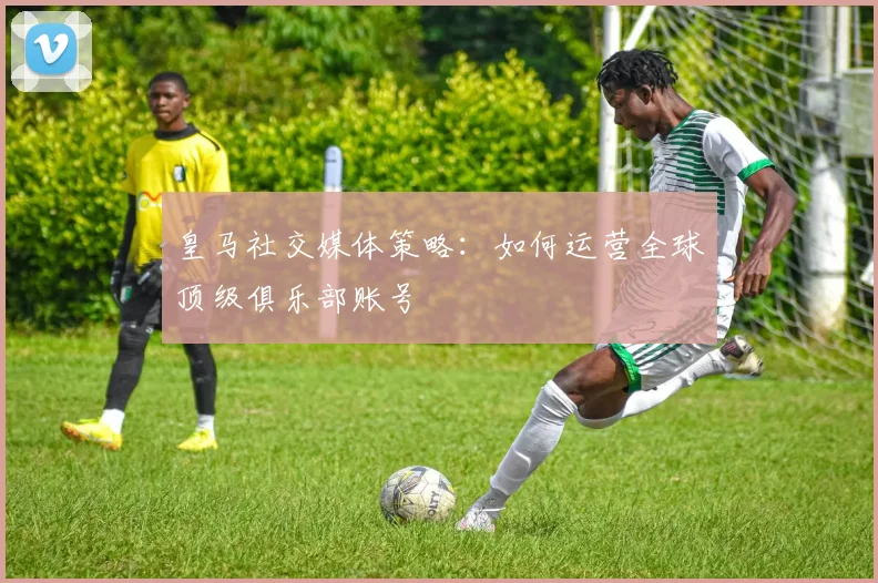 皇马社交媒体策略：如何运营全球顶级俱乐部账号