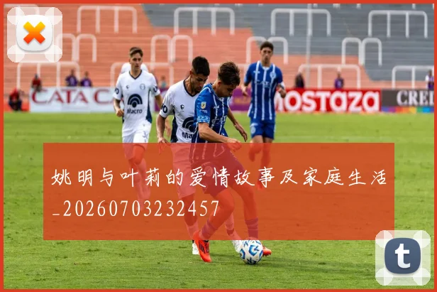 姚明与叶莉的爱情故事及家庭生活_20260703232457