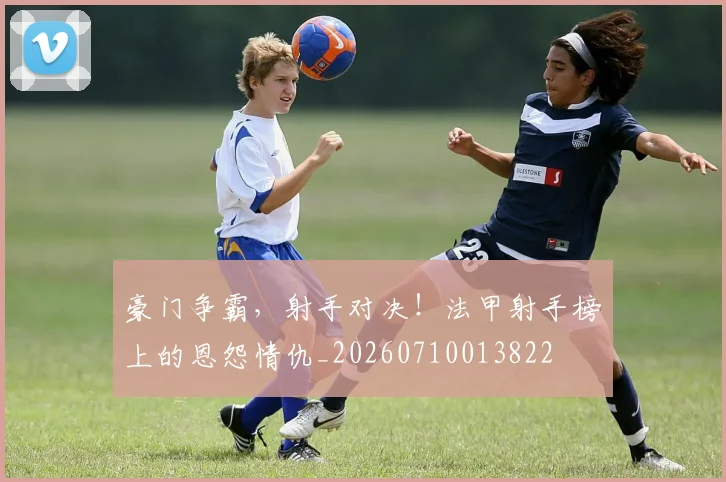 豪门争霸，射手对决！法甲射手榜上的恩怨情仇_20260710013822