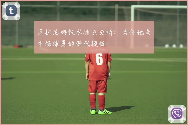 贝林厄姆技术特点分析：为何他是中场球员的现代模板