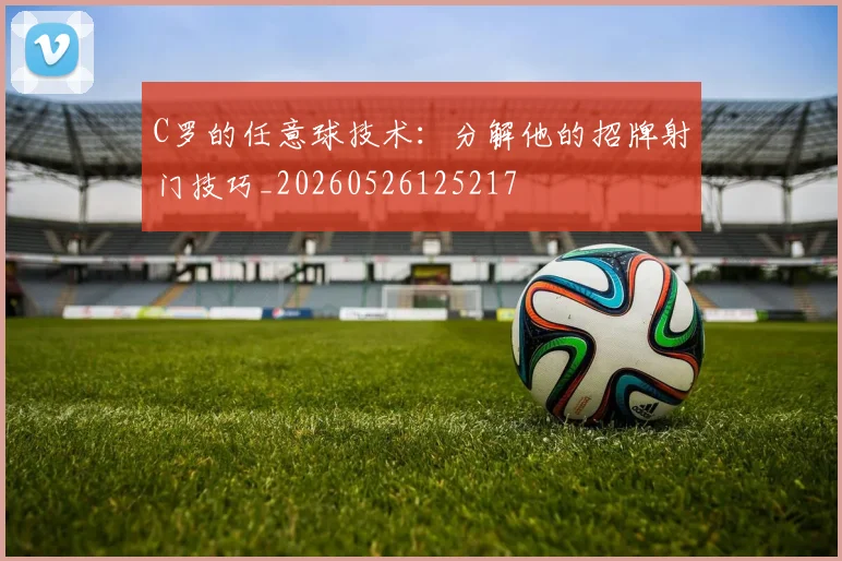 C罗的任意球技术：分解他的招牌射门技巧_20260526125217
