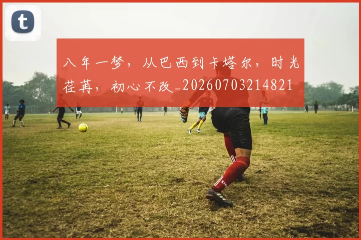 八年一梦，从巴西到卡塔尔，时光荏苒，初心不改_20260703214821