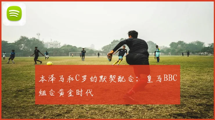 本泽马和C罗的默契配合：皇马BBC组合黄金时代