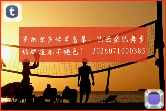 罗纳尔多传奇落幕,巴西桑巴舞步的辉煌永不褪色!_20260710003858_20260803143557