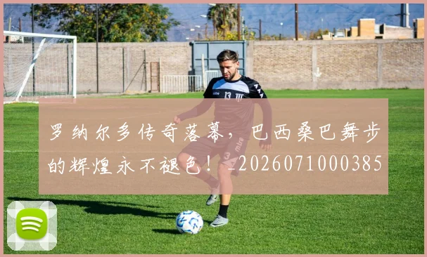 罗纳尔多传奇落幕,巴西桑巴舞步的辉煌永不褪色!_20260710003858