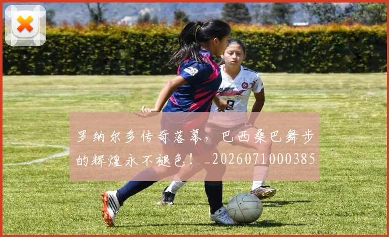 罗纳尔多传奇落幕,巴西桑巴舞步的辉煌永不褪色!_20260710003858